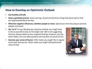 Emotional Intelligence: A Scientifically Proven Method for Developing the Skills of Success
• Use healthy self-talk.
• Keep a gratitude journal. Every evening, record at least three things that went well or that
you appreciated about the day.
• Minimize negative influences, whether people or news. Spend your time focusing on positive
people and inputs.
• Act “as if.” As you develop your positive outlook, you might have
to force yourself to look on the bright side. We’re not suggesting
that you always bottle up your negative feelings; however, just like
other habits, this one takes practice and may feel unnatural at first.
• Exercise your sense of humor. Who makes you laugh? Be in regular
touch with that person. What makes you laugh? Do/watch/read
more of that.
How to Develop an Optimistic Outlook
 