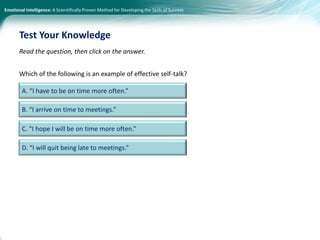 Emotional Intelligence: A Scientifically Proven Method for Developing the Skills of Success
Read the question, then click on the answer.
Which of the following is an example of effective self-talk?
Test Your Knowledge
A. “I have to be on time more often.”
B. “I arrive on time to meetings.”
C. “I hope I will be on time more often.”
D. “I will quit being late to meetings.”
 