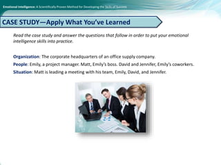 Emotional Intelligence: A Scientifically Proven Method for Developing the Skills of Success
Read the case study and answer the questions that follow in order to put your emotional
intelligence skills into practice.
Organization: The corporate headquarters of an office supply company.
People: Emily, a project manager. Matt, Emily’s boss. David and Jennifer, Emily’s coworkers.
Situation: Matt is leading a meeting with his team, Emily, David, and Jennifer.
CASE STUDY—Apply What You’ve Learned
 
