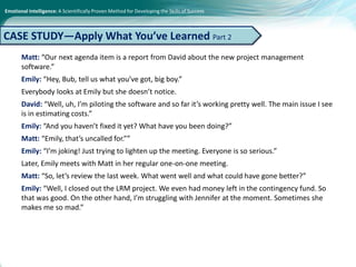 Emotional Intelligence: A Scientifically Proven Method for Developing the Skills of Success
Matt: “Our next agenda item is a report from David about the new project management
software.”
Emily: “Hey, Bub, tell us what you’ve got, big boy.”
Everybody looks at Emily but she doesn’t notice.
David: “Well, uh, I’m piloting the software and so far it’s working pretty well. The main issue I see
is in estimating costs.”
Emily: “And you haven’t fixed it yet? What have you been doing?”
Matt: “Emily, that’s uncalled for.””
Emily: “I’m joking! Just trying to lighten up the meeting. Everyone is so serious.”
Later, Emily meets with Matt in her regular one-on-one meeting.
Matt: “So, let’s review the last week. What went well and what could have gone better?”
Emily: “Well, I closed out the LRM project. We even had money left in the contingency fund. So
that was good. On the other hand, I’m struggling with Jennifer at the moment. Sometimes she
makes me so mad.”
CASE STUDY—Apply What You’ve Learned Part 2
 