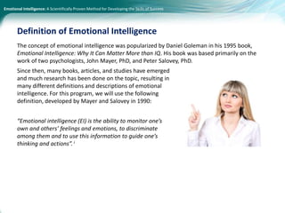 Emotional Intelligence: A Scientifically Proven Method for Developing the Skills of Success
The concept of emotional intelligence was popularized by Daniel Goleman in his 1995 book,
Emotional Intelligence: Why It Can Matter More than IQ. His book was based primarily on the
work of two psychologists, John Mayer, PhD, and Peter Salovey, PhD.
Since then, many books, articles, and studies have emerged
and much research has been done on the topic, resulting in
many different definitions and descriptions of emotional
intelligence. For this program, we will use the following
definition, developed by Mayer and Salovey in 1990:
“Emotional intelligence (EI) is the ability to monitor one’s
own and others’ feelings and emotions, to discriminate
among them and to use this information to guide one’s
thinking and actions”. i
Definition of Emotional Intelligence
 