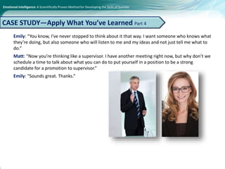 Emotional Intelligence: A Scientifically Proven Method for Developing the Skills of Success
Emily: “You know, I’ve never stopped to think about it that way. I want someone who knows what
they’re doing, but also someone who will listen to me and my ideas and not just tell me what to
do.”
Matt: “Now you’re thinking like a supervisor. I have another meeting right now, but why don’t we
schedule a time to talk about what you can do to put yourself in a position to be a strong
candidate for a promotion to supervisor.”
Emily: “Sounds great. Thanks.”
CASE STUDY—Apply What You’ve Learned Part 4
 