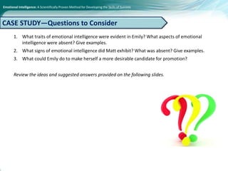 Emotional Intelligence: A Scientifically Proven Method for Developing the Skills of Success
1. What traits of emotional intelligence were evident in Emily? What aspects of emotional
intelligence were absent? Give examples.
2. What signs of emotional intelligence did Matt exhibit? What was absent? Give examples.
3. What could Emily do to make herself a more desirable candidate for promotion?
Review the ideas and suggested answers provided on the following slides.
CASE STUDY—Questions to Consider
 