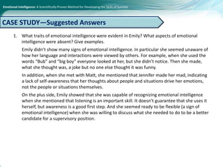 Emotional Intelligence: A Scientifically Proven Method for Developing the Skills of Success
1. What traits of emotional intelligence were evident in Emily? What aspects of emotional
intelligence were absent? Give examples.
Emily didn’t show many signs of emotional intelligence. In particular she seemed unaware of
how her language and interactions were viewed by others. For example, when she used the
words “Bub” and “big boy” everyone looked at her, but she didn’t notice. Then she made,
what she thought was, a joke but no one else thought it was funny.
In addition, when she met with Matt, she mentioned that Jennifer made her mad, indicating
a lack of self-awareness that her thoughts about people and situations drive her emotions,
not the people or situations themselves.
On the plus side, Emily showed that she was capable of recognizing emotional intelligence
when she mentioned that listening is an important skill. It doesn’t guarantee that she uses it
herself, but awareness is a good first step. And she seemed ready to be flexible (a sign of
emotional intelligence) when she was willing to discuss what she needed to do to be a better
candidate for a supervisory position.
CASE STUDY—Suggested Answers
 