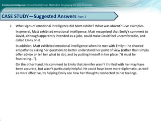 Emotional Intelligence: A Scientifically Proven Method for Developing the Skills of Success
2. What signs of emotional intelligence did Matt exhibit? What was absent? Give examples.
In general, Matt exhibited emotional intelligence. Matt recognized that Emily’s comment to
David, although apparently intended as a joke, could make David feel uncomfortable, and
called Emily on it.
In addition, Matt exhibited emotional intelligence when he met with Emily— he showed
empathy by asking her questions to better understand her point of view (rather than simply
offer advice or tell her what to do), and by putting himself in her place (“it must be
frustrating…”).
On the other hand, his comment to Emily that Jennifer wasn’t thrilled with her may have
been accurate, but wasn’t particularly helpful. He could have been more diplomatic, as well
as more effective, by helping Emily see how her thoughts connected to her feelings.
CASE STUDY—Suggested Answers Part 2
 