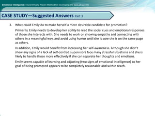 Emotional Intelligence: A Scientifically Proven Method for Developing the Skills of Success
3. What could Emily do to make herself a more desirable candidate for promotion?
Primarily, Emily needs to develop her ability to read the social cues and emotional responses
of those she interacts with. She needs to work on showing empathy and connecting with
others in a meaningful way, and avoid using humor until she is sure she is on the same page
as others.
In addition, Emily would benefit from increasing her self-awareness. Although she didn’t
show any signs of a lack of self-control, supervisors face many stressful situations and she is
likely to handle those more effectively if she can separate her thoughts and emotions.
Emily seems capable of learning and adjusting (two signs of emotional intelligence) so her
goal of being promoted appears to be completely reasonable and within reach.
CASE STUDY—Suggested Answers Part 3
 
