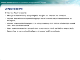 Emotional Intelligence: A Scientifically Proven Method for Developing the Skills of Success
By now you should be able to:
• Manage your emotions by recognizing how thoughts and emotions are connected.
• Improve your self-control by identifying physical cues that indicate your emotions may be
taking over.
• Discover how emotional intelligence can help you develop more positive relationships at work
and a more optimistic outlook.
• Learn how to use assertive communication to express your needs and feelings appropriately.
• Explore how to use emotional intelligence to bounce back from setbacks.
Congratulations!
 