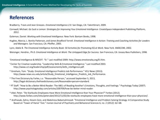 Emotional Intelligence: A Scientifically Proven Method for Developing the Skills of Success
Bradberry, Travis and Jean Greaves. Emotional Intelligence 2.0. San Diego, CA: TalentSmart, 2009.
Cornwall, Michael. Go Suck a Lemon: Strategies for Improving Your Emotional Intelligence. CreateSpace Independent Publishing Platform,
2012.
Goleman, Daniel. Working with Emotional Intelligence. New York: Bantam Books, 1998.
Hughes, Marcia, L. Bonita Patterson, and James Bradford Terrell. Emotional Intelligence in Action: Training and Coaching Activities for Leaders
and Managers. San Francisco, CA: Pfeiffer, 2005.
Lynn, Adele B. The Emotional Intelligence Activity Book: 50 Activities for Promoting EQ at Work. New York: AMACOM, 2002.
Weisinger, Hendrie., Ph.D. Emotional Intelligence at Work: The Untapped Edge for Success. San Francisco, CA: Jossey-Bass Publishers, 1998.
i Emotional Intelligence & MSCEIT. “EI.” Last modified 2009. http://www.emotionaliq.org/EI.htm.
ii Center for Creative Leadership. “Leadership Skills & Emotional Intelligence.” Last modified 2003.
http://www.ccl.org/leadership/pdf/assessments/skills_intelligence.pdf.
iii Gresham, Tom. “Study: Emotional Intelligence Predicts Job Performance.” VCU News (2013).
http://www.news.vcu.edu/article/Study_Emotional_Intelligence_Predicts_Job_Performance.
iv The Free Dicionary by Farlex, s.v. “Reasonable Person,” accessed September 5, 2013,
http://legal-dictionary.thefreedictionary.com/Reasonable+person+standard.
v PT Staff. “How to Be a Better Mind Reader: The ABCs of Reading Another’s Emotions, Thoughts, and Feelings.” Psychology Today (2007).
http://www.psychologytoday.com/articles/200709/how-be-better-mind-reader.
vi Ubel, Peter. “Do Starbucks Employees Have More Emotional Intelligence than Your Physician?” Forbes (2012).
http://www.forbes.com/sites/peterubel/2012/11/02/do-starbucks-employees-have-more-emotional-intelligence-than-your-physician/.
vii Arefnasab, Zahra, Hosein Zare, and Abdolreza Babamahmoodi. “Emotional Intelligence and Problem Solving Strategy: A Comparative Study
Based on ‘Tower of Hanoi’ Test.” Iranian Journal of Psychiatry and Behavioral Sciences 6, no. 2 (2012): 62–68.
References
 