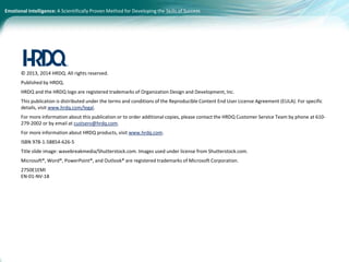 Emotional Intelligence: A Scientifically Proven Method for Developing the Skills of Success
© 2013, 2014 HRDQ. All rights reserved.
Published by HRDQ.
HRDQ and the HRDQ logo are registered trademarks of Organization Design and Development, Inc.
This publication is distributed under the terms and conditions of the Reproducible Content End User License Agreement (EULA). For specific
details, visit www.hrdq.com/legal.
For more information about this publication or to order additional copies, please contact the HRDQ Customer Service Team by phone at 610-
279-2002 or by email at custserv@hrdq.com.
For more information about HRDQ products, visit www.hrdq.com.
ISBN 978-1-58854-626-5
Title slide image: wavebreakmedia/Shutterstock.com. Images used under license from Shutterstock.com.
Microsoft®, Word®, PowerPoint®, and Outlook® are registered trademarks of Microsoft Corporation.
2750E1EMI
EN-01-NV-18
 