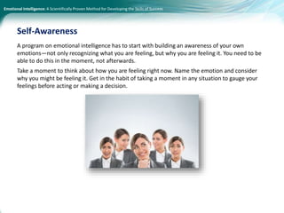 Emotional Intelligence: A Scientifically Proven Method for Developing the Skills of Success
A program on emotional intelligence has to start with building an awareness of your own
emotions—not only recognizing what you are feeling, but why you are feeling it. You need to be
able to do this in the moment, not afterwards.
Take a moment to think about how you are feeling right now. Name the emotion and consider
why you might be feeling it. Get in the habit of taking a moment in any situation to gauge your
feelings before acting or making a decision.
Self-Awareness
 