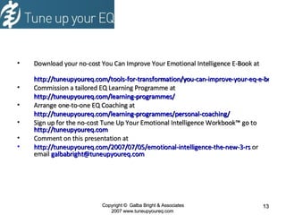 Download your no-cost You Can Improve Your Emotional Intelligence E-Book at http://tuneupyoureq.com/tools-for-transformation/you-can-improve-your-eq-e-book/ Commission a tailored EQ Learning Programme at http://tuneupyoureq.com/learning-programmes/ Arrange one-to-one EQ Coaching at http://tuneupyoureq.com/learning-programmes/personal-coaching/ Sign up for the no-cost Tune Up Your Emotional Intelligence Workbook ™ go to   http://tuneupyoureq.com   Comment on this presentation at  http://tuneupyoureq.com/2007/07/05/emotional-intelligence-the-new-3-rs  or email  [email_address] Copyright  ©  Galba Bright & Associates 2007 www.tuneupyoureq.com  Download your no-cost You Can Improve Your Emotional Intelligence E-Book at http://tuneupyoureq.com/tools-for-transformation/you-can-improve-your-eq-e-book/ Commission a tailored EQ Learning Programme at http://tuneupyoureq.com/learning-programmes/ Arrange one-to-one EQ Coaching at http://tuneupyoureq.com/learning-programmes/personal-coaching/ Sign up for the no-cost Tune Up Your Emotional Intelligence Workbook ™ go to   http://tuneupyoureq.com   