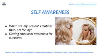 SELF AWARENESS
Visit: Creative Thinking Exercises
Improve Your Emotional Intelligence by Personality Development Training by Experts, visit - www.strengthstheatre.com
● What are my present emotions
that I am feeling?
● Driving emotional awareness for
ourselves.
 