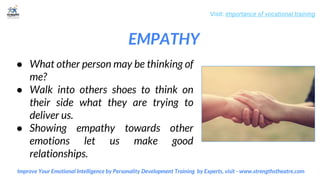 EMPATHY
Visit: importance of vocational training
Improve Your Emotional Intelligence by Personality Development Training by Experts, visit - www.strengthstheatre.com
● What other person may be thinking of
me?
● Walk into others shoes to think on
their side what they are trying to
deliver us.
● Showing empathy towards other
emotions let us make good
relationships.
 