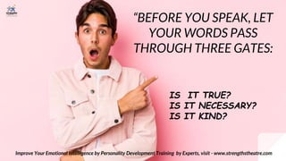 “BEFORE YOU SPEAK, LET
YOUR WORDS PASS
THROUGH THREE GATES:
Improve Your Emotional Intelligence by Personality Development Training by Experts, visit - www.strengthstheatre.com
IS IT TRUE?
IS IT NECESSARY?
IS IT KIND?
 
