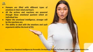 ● Humans are filled with different types of
emotions in their mind and heart.
● All the actions and reactions are powered
through those emotional quotient which an
individual has.
● Higher the emotional intelligence, stronger will
be the reactions are.
● The ability to deal with the emotions and such
arguments define the level of EQ.
Improve Your Emotional Intelligence by Personality Development Training by Experts, visit - www.strengthstheatre.com
 