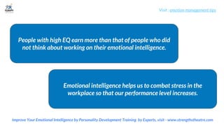 Visit : emotion management tips
Improve Your Emotional Intelligence by Personality Development Training by Experts, visit - www.strengthstheatre.com
People with high EQ earn more than that of people who did
not think about working on their emotional intelligence.
Emotional intelligence helps us to combat stress in the
workplace so that our performance level increases.
 