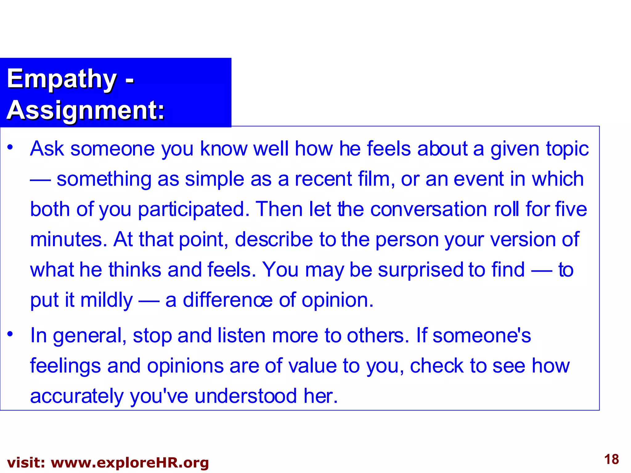 Empathy - Assignment: Ask someone you know well how he feels about a given topic — something as simple as a recent film, or an event in which both of you participated. Then let the conversation roll for five minutes. At that point, describe to the person your version of what he thinks and feels. You may be surprised to find — to put it mildly — a difference of opinion. In general, stop and listen more to others. If someone's feelings and opinions are of value to you, check to see how accurately you've understood her. 