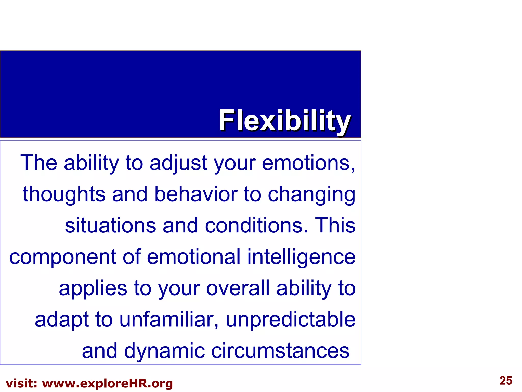 Flexibility The ability to adjust your emotions, thoughts and behavior to changing situations and conditions. This component of emotional intelligence applies to your overall ability to adapt to unfamiliar, unpredictable and dynamic circumstances  
