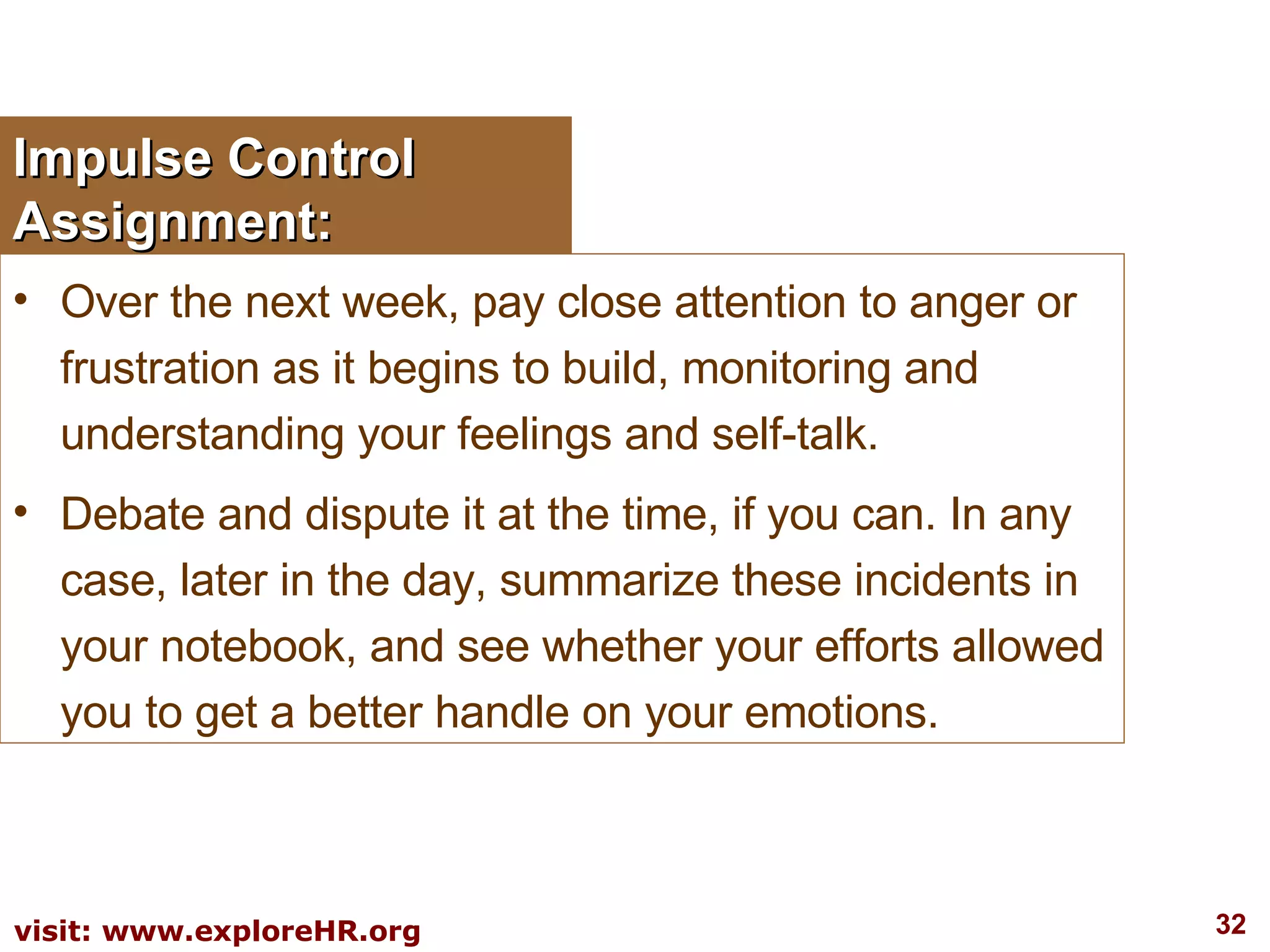 Impulse Control Assignment: Over the next week, pay close attention to anger or frustration as it begins to build, monitoring and understanding your feelings and self-talk.  Debate and dispute it at the time, if you can. In any case, later in the day, summarize these incidents in your notebook, and see whether your efforts allowed you to get a better handle on your emotions. 