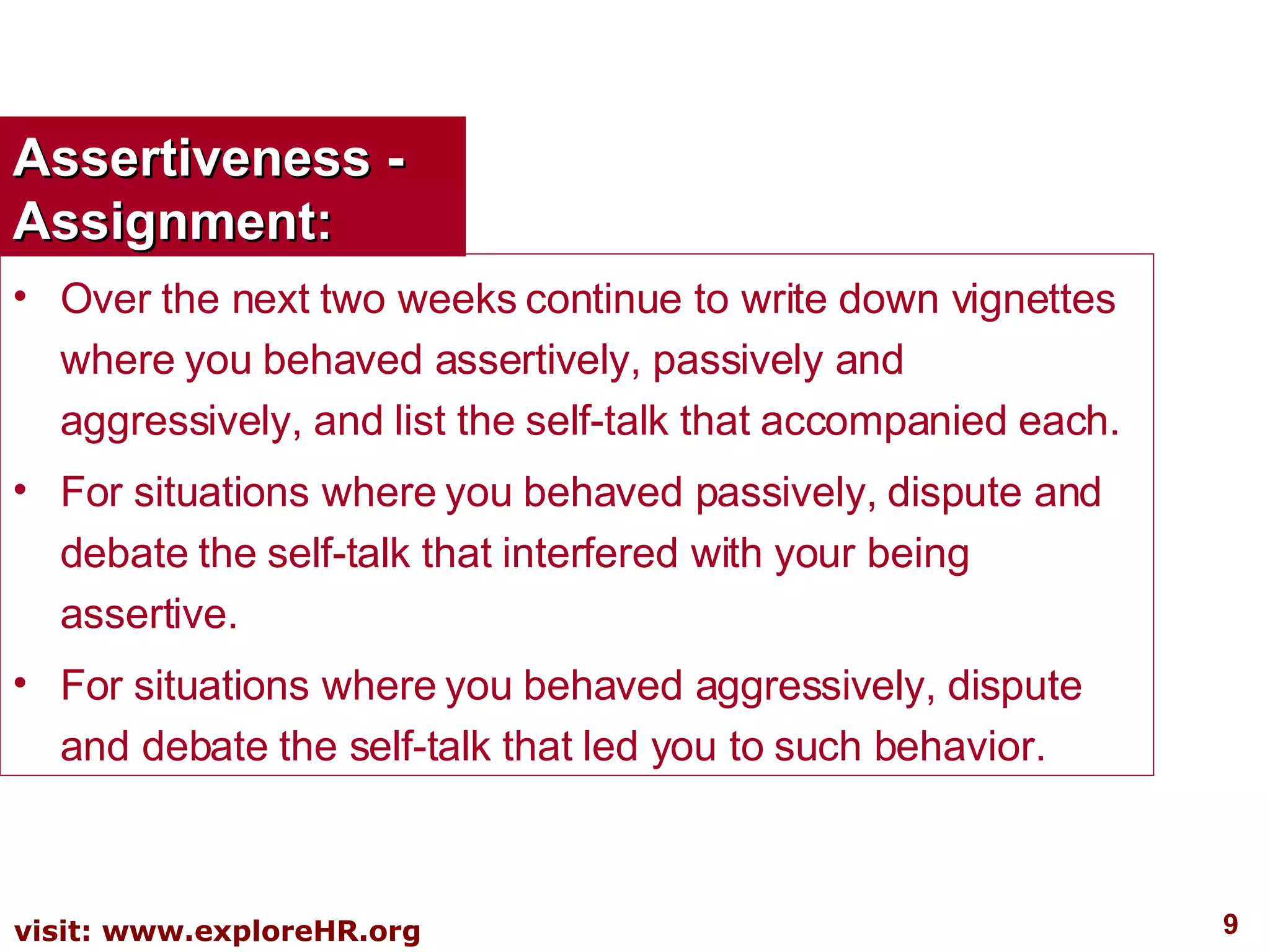 Assertiveness - Assignment: Over the next two weeks continue to write down vignettes where you behaved assertively, passively and aggressively, and list the self-talk that accompanied each. For situations where you behaved passively, dispute and debate the self-talk that interfered with your being assertive. For situations where you behaved aggressively, dispute and debate the self-talk that led you to such behavior. 