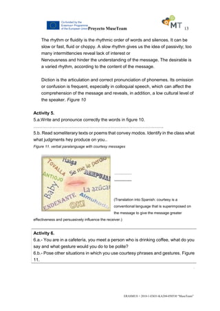 Proyecto MuseTeam 13
ERASMUS + 2018-1-ESO1-KA204-050530 “MuseTeam”
The rhythm or fluidity is the rhythmic order of words and silences. It can be
slow or fast, fluid or choppy. A slow rhythm gives us the idea of passivity; too
many intermittencies reveal lack of interest or
Nervousness and hinder the understanding of the message. The desirable is
a varied rhythm, according to the content of the message.
Diction is the articulation and correct pronunciation of phonemes. Its omission
or confusion is frequent, especially in colloquial speech, which can affect the
comprehension of the message and reveals, in addition, a low cultural level of
the speaker. Figure 10
Activity 5.
5.a.Write and pronounce correctly the words in figure 10.
…………………………………………………………………………….
5.b. Read someliterary texts or poems that convey modos. Identify in the class what
what judgments hey produce on you..
Figure 11. verbal paralanguage with courtesy messages
.................
.................
(Translation into Spanish: courtesy is a
conventional language that is superimposed on
the message to give the message greater
effectiveness and persuasively influence the receiver.)
Activity 6.
6.a.- You are in a cafetería, you meet a person who is drinking coffee, what do you
say and what gesture would you do to be polite?
6.b.- Pose other situations in which you use courtesy phrases and gestures. Figure
11.
.
 