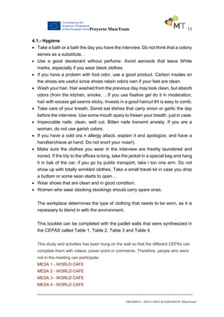 Proyecto MuseTeam 15
ERASMUS + 2018-1-ESO1-KA204-050530 “MuseTeam”
4.1.- Hygiene
 Take a bath or a bath the day you have the interview. Do not think that a colony
serves as a substitute. .
 Use a good deodorant without perfume. Avoid aerosols that leave White
marks, especially if you wear black clothes.
 If you have a probem with foot odor, use a good product. Carbon insoles on
the shoes are useful since shoes retain odors iven if your feet are clean.
 Wash your hair. Hair washed from the previous day may look clean, but absorb
odors (from the kitchen, smoke, …If you use fixative gel do it in moderation,
hair with excess gel seems sticky. Invests in a good haircut tht is easy to comb.
 Take care of your breath. Donot eat dishes that carry onion or garlic the day
before the interview. Use some mouth spary to fresen your breath, just in case.
 Impeccable nails: clean, well cut. Bitten nails transmit anxiety. If you are a
woman, do not use garish colors.
 If you have a cold ora n allergy attack, explain it and apologize, and have a
handkerchieve at hand. Do not snort your nose!).
 Make sure the clothes you wear in the interview are freshly laundered and
ironed. If the trip to the offices is long, take the jacket in a special bag and hang
it in bak of the car; if you go by public transport, take i ton one arm. Do not
show up with totally wrinkled clothes. Take a small travel kit in case you drop
a buttom or some sean starts to open…
 Wear shoes that are clean and in good condition.
 Women who wear stocking stockings should carry spare ones.
The workplace determines the type of clothing that needs to be worn, as it is
necessary to blend in with the environment.
This booklet can be completed with the padlet walls that were synthesized in
the CEPAS called Table 1, Table 2, Table 3 and Table 4.
This study and activities has been hung on the wall so that the different CEPAs can
complete them with videos, power point or comments. Therefore, people who were
not in the meeting can participate.
MESA 1 - WORLD CAFE
MESA 2 - WORLD CAFE
MESA 3 - WORLD CAFE
MESA 4 - WORLD CAFE
 