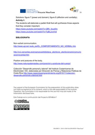 Proyecto MuseTeam 16
ERASMUS + 2018-1-ESO1-KA204-050530 “MuseTeam”
Solutions: figure 7 (power and domain); figure 8 (affection and cordiality)
Activity 8.
The students will elaborate a padlet Wall that will synthesize those aspects
that they consider important.
https://www.youtube.com/watch?v=JBN_3oue0rs
https://www.youtube.com/watch?v=TgBLjJcoVaI
BIBLIOGRAFÍA
Non-verbal communication.
http://www.ugr.es/~aula_psi/EL_COMPORTAMIENTO_NO_VERBAL.htm
http://cvc.cervantes.es/ensenanza/biblioteca_ele/diccio_ele/diccionario/comunic
acionnoverbal.htm
Position and postures of the body.
http://www.naturopatamasdeu.com/posicion-y-posturas-del-cuerpo/
Colección “Desarrollo personal y laboral” del Instituto Costarricense de
Electricidad. ICE, elaboradas por Dirección de Prensa y Relaciones Públicas de
Costa Rica http://www.negociosyemprendimiento.org/2010/11/coleccion-
desarrollo-personal-y-laboral.html
The support of the European Commission for the preparation of this publication does
not imply acceptance of its contents, which is the sole responsibility of the authors.
Therefore, the Commission is not responsible for the use that may be made of the
information disclosed here.
Este Trabajo es la continuación del Proyecto ESPABILA-T
 