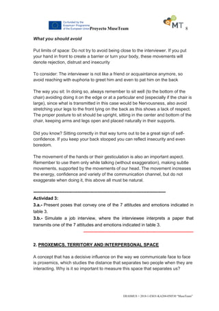 Proyecto MuseTeam 8
ERASMUS + 2018-1-ESO1-KA204-050530 “MuseTeam”
What you should avoid
Put limits of space: Do not try to avoid being close to the interviewer. If you put
your hand in front to create a barrier or turn your body, these movements will
denote rejection, distrust and insecurity
To consider: The interviewer is not like a friend or acquaintance anymore, so
avoid reaching with euphoria to greet him and even to pat him on the back
The way you sit: In doing so, always remember to sit well (to the bottom of the
chair) avoiding doing it on the edge or at a particular end (especially if the chair is
large), since what is transmitted in this case would be Nervousness, also avoid
stretching your legs to the front lying on the back as this shows a lack of respect.
The proper posture to sit should be upright, sitting in the center and bottom of the
chair, keeping arms and legs open and placed naturally in their supports.
Did you know? Sitting correctly in that way turns out to be a great sign of self-
confidence. If you keep your back stooped you can reflect insecurity and even
boredom.
The movement of the hands or their gesticulation is also an important aspect.
Remember to use them only while talking (without exaggeration), making subtle
movements, supported by the movements of our head. The movement increases
the energy, confidence and variety of the communication channel, but do not
exaggerate when doing it, this above all must be natural.
------------------------------------------------------------------------------------------
Actividad 3:
3.a.- Present poses that convey one of the 7 attitudes and emotions indicated in
table 3.
3.b.- Simulate a job interview, where the interviewee interprets a paper that
transmits one of the 7 attitudes and emotions indicated in table 3.
------------------------------------------------------------------------------------------
2. PROXEMICS. TERRITORY AND INTERPERSONAL SPACE
A concept that has a decisive influence on the way we communicate face to face
is proxemics, which studies the distance that separates two people when they are
interacting. Why is it so important to measure this space that separates us?
 