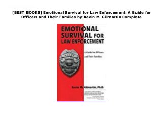 [BEST BOOKS] Emotional Survival for Law Enforcement: A Guide for
Officers and Their Families by Kevin M. Gilmartin Complete
Dr. Gilmartin is a behavioral scientist who specializes in issues related to law enforcement. With twenty years of police experience under his belt, he currently provides service to the law enforcement community as a consultant. In writing this book, it was his goal to aid officers and their families in maintaining and/or improving their quality of life both personally and professionally.
 