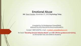 Emotional Abuse
Ref- Sherri Gordon ,November 07, 2022,Psychology Today
Compiled by Col Mukteshwar Prasad(Retd),
MTech(IITD),CE(I),FIE(I),FIETE,FISLE,FInstOD,AMCSI
Contact -9007224278, e-mail – muktesh_prasad@yahoo.co.in
for book ”Decoding Services Selection Board” and SSB ON line guidance and training
at Shivnandani Edu and Defence Academy
 