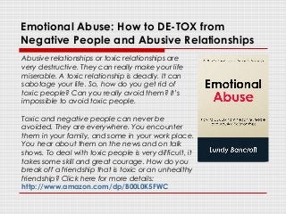 Emotional Abuse: How to DE-TOX from
Negative People and Abusive Relationships
Abusive relationships or toxic relationships are
very destructive. They can really make your life
miserable. A toxic relationship is deadly. It can
sabotage your life. So, how do you get rid of
toxic people? Can you really avoid them? It’s
impossible to avoid toxic people.
Toxic and negative people can never be
avoided. They are everywhere. You encounter
them in your family, and some in your work place.
You hear about them on the news and on talk
shows. To deal with toxic people is very difficult, it
takes some skill and great courage. How do you
break off a friendship that is toxic or an unhealthy
friendship? Click here for more details:
http://www.amazon.com/dp/B00L0K5FWC
 