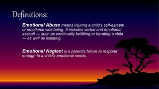 Emotional Abuse means injuring a child's self-esteem
or emotional well-being. It includes verbal and emotional
assault — such as continually belittling or berating a child
— as well as isolating.
Emotional Neglect is a parent’s failure to respond
enough to a child’s emotional needs.
Definitions:
 