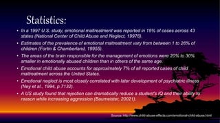 Statistics:
• In a 1997 U.S. study, emotional maltreatment was reported in 15% of cases across 43
states (National Center of Child Abuse and Neglect, 19976).
• Estimates of the prevalence of emotional maltreatment vary from between 1 to 26% of
children (Fortin & Chamberland, 19955).
• The areas of the brain responsible for the management of emotions were 20% to 30%
smaller in emotionally abused children than in others of the same age.
• Emotional child abuse accounts for approximately 7% of all reported cases of child
maltreatment across the United States.
• Emotional neglect is most closely correlated with later development of psychiatric illness
(Ney et al., 1994, p.7132).
• A US study found that rejection can dramatically reduce a student's IQ and their ability to
reason while increasing aggression (Baumeister, 20021).
Source: http://www.child-abuse-effects.com/emotional-child-abuse.html
 
