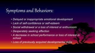 Symptoms and Behaviors:
• Delayed or inappropriate emotional development
• Lack of self-confidence or self-esteem
• Social withdrawal or a loss of interest or enthusiasm
• Desperately seeking affection
• A decrease in school performance or loss of interest in
school
• Loss of previously acquired developmental skills
 