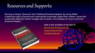 Resources and Supports:
Running on Empty: Overcome Your Childhood Emotional Neglect. By Jonice Webb
It addresses types of parents who inadvertently emotionally neglect their children, issues that
emotionally neglected children struggle with as adults, and strategies for how to overcome
Emotional Neglect
Help is also available on the web at:
http://preventchildabuse.org
/resource/preventing
-emotional-abuse/
 