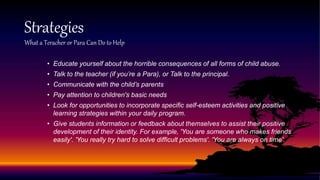 • Educate yourself about the horrible consequences of all forms of child abuse.
• Talk to the teacher (if you’re a Para), or Talk to the principal.
• Communicate with the child’s parents
• Pay attention to children's basic needs
• Look for opportunities to incorporate specific self-esteem activities and positive
learning strategies within your daily program.
• Give students information or feedback about themselves to assist their positive
development of their identity. For example, 'You are someone who makes friends
easily'. 'You really try hard to solve difficult problems'. 'You are always on time'.
Strategies
What a Teracher or Para Can Do to Help
 