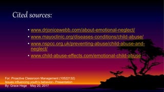 • www.drjonicewebb.com/about-emotional-neglect/
• www.mayoclinic.org/diseases-conditions/child-abuse/
• www.nspcc.org.uk/preventing-abuse/child-abuse-and-
neglect/
• www.child-abuse-effects.com/emotional-child-abuse
Cited sources:
For: Proactive Classroom Management (10522132)
Issues influencing youth’s behavior– Presentation
By: Grace Hege May 20, 2017
 