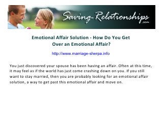 Emotional Affair Solution - How Do You Get
                    Over an Emotional Affair?
                     http://www.saving-relationships.com

You just discovered your spouse has been having an affair. Often at this time,
it may feel as if the world has just come crashing down on you. If you still
want to stay married, then you are probably looking for an emotional affair
solution, a way to get past this emotional affair and move on.
 