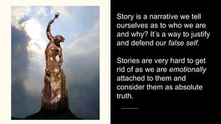 Story is a narrative we tell
ourselves as to who we are
and why? It’s a way to justify
and defend our false self.
Stories are very hard to get
rid of as we are emotionally
attached to them and
consider them as absolute
truth.
 