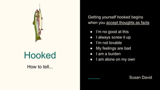 Hooked
How to tell...
Getting yourself hooked begins
when you accept thoughts as facts
● I’m no good at this
● I always screw it up
● I’m not lovable
● My feelings are bad
● I am a burden
● I am alone on my own
Susan David
 