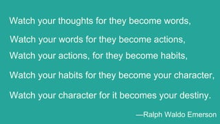 Watch your character for it becomes your destiny.
Watch your thoughts for they become words,
Watch your words for they become actions,
Watch your actions, for they become habits,
Watch your habits for they become your character,
—Ralph Waldo Emerson
 