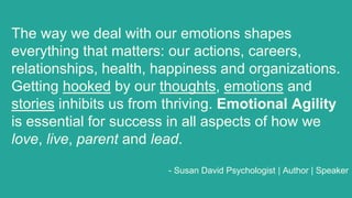 The way we deal with our emotions shapes
everything that matters: our actions, careers,
relationships, health, happiness and organizations.
Getting hooked by our thoughts, emotions and
stories inhibits us from thriving. Emotional Agility
is essential for success in all aspects of how we
love, live, parent and lead.
- Susan David Psychologist | Author | Speaker
 