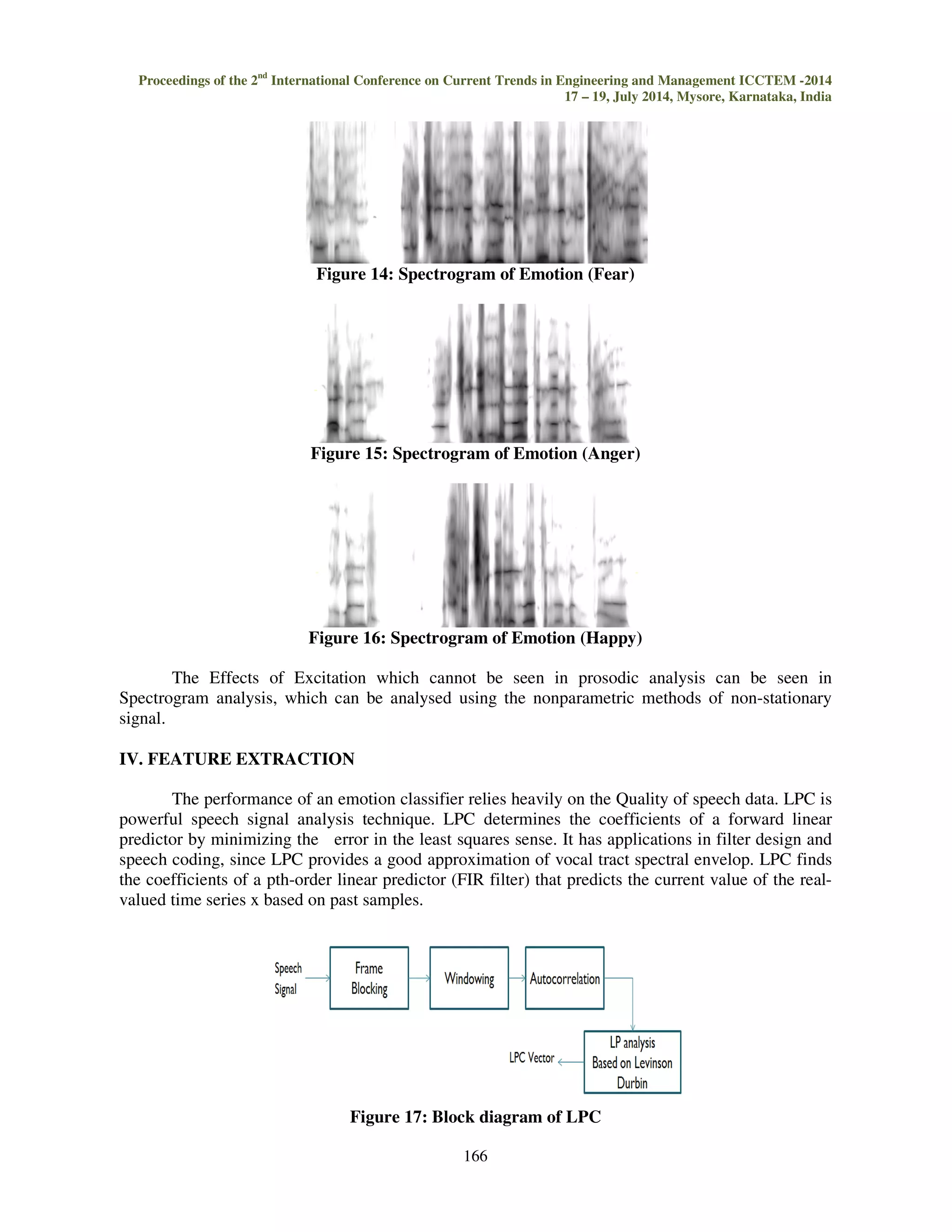 Proceedings of the 2nd International Conference on Current Trends in Engineering and Management ICCTEM -2014 
17 – 19, July 2014, Mysore, Karnataka, India 
Figure 10: Pressure of sound in different emotions 
By Analysis of different parameters like intensity, pitch, number of unvoiced frames, sound 
pressure, PSD and vocal fold influence it is very difficult to characterize each emotions. While 
coming to statistical variance of values, it is much more difficult to characterize emotions. So it is 
necessary to design an envelope which considers all the above characterises. This can be done using 
LPC, LSF, MFCC or LFCC. In this work we are making use of LPC 
Figure 11: Vocal fold variance in different emotions 
. 
Figure 12: Spectrogram of the neutral sentence 
Figure 13: Spectrogram of Emotion (sad) 
165 
 