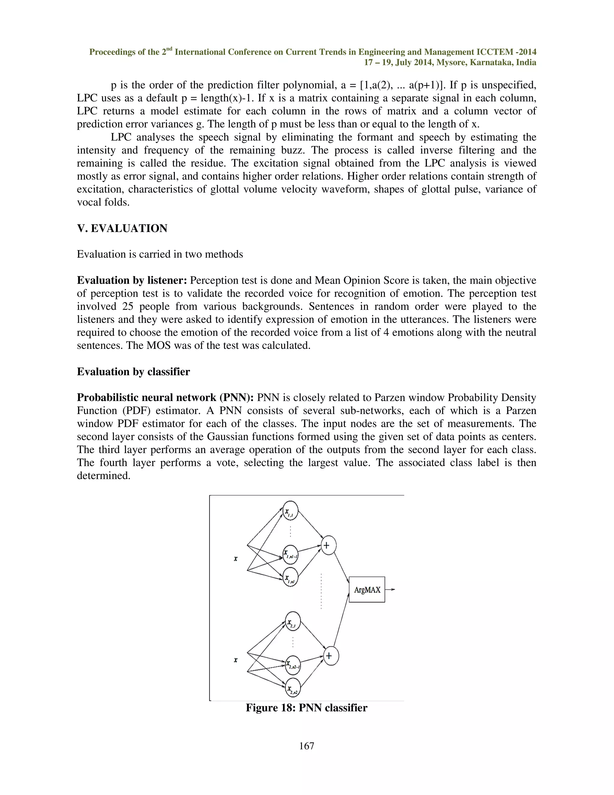 Proceedings of the 2nd International Conference on Current Trends in Engineering and Management ICCTEM -2014 
17 – 19, July 2014, Mysore, Karnataka, India 
Figure 14: Spectrogram of Emotion (Fear) 
Figure 15: Spectrogram of Emotion (Anger) 
Figure 16: Spectrogram of Emotion (Happy) 
The Effects of Excitation which cannot be seen in prosodic analysis can be seen in 
Spectrogram analysis, which can be analysed using the nonparametric methods of non-stationary 
signal. 
166 
IV. FEATURE EXTRACTION 
The performance of an emotion classifier relies heavily on the Quality of speech data. LPC is 
powerful speech signal analysis technique. LPC determines the coefficients of a forward linear 
predictor by minimizing the error in the least squares sense. It has applications in filter design and 
speech coding, since LPC provides a good approximation of vocal tract spectral envelop. LPC finds 
the coefficients of a pth-order linear predictor (FIR filter) that predicts the current value of the real-valued 
time series x based on past samples. 
Figure 17: Block diagram of LPC 
 