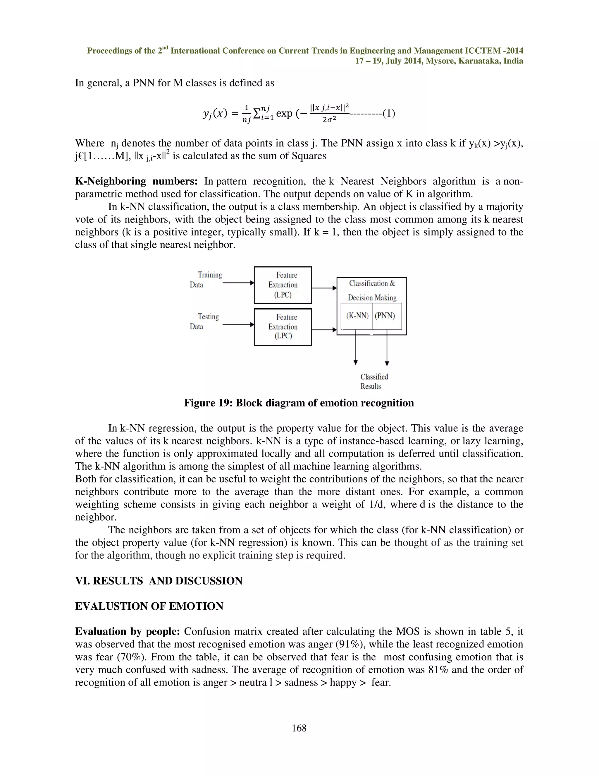 Proceedings of the 2nd International Conference on Current Trends in Engineering and Management ICCTEM -2014 
17 – 19, July 2014, Mysore, Karnataka, India 
p is the order of the prediction filter polynomial, a = [1,a(2), ... a(p+1)]. If p is unspecified, 
LPC uses as a default p = length(x)-1. If x is a matrix containing a separate signal in each column, 
LPC returns a model estimate for each column in the rows of matrix and a column vector of 
prediction error variances g. The length of p must be less than or equal to the length of x. 
LPC analyses the speech signal by eliminating the formant and speech by estimating the 
intensity and frequency of the remaining buzz. The process is called inverse filtering and the 
remaining is called the residue. The excitation signal obtained from the LPC analysis is viewed 
mostly as error signal, and contains higher order relations. Higher order relations contain strength of 
excitation, characteristics of glottal volume velocity waveform, shapes of glottal pulse, variance of 
vocal folds. 
167 
V. EVALUATION 
Evaluation is carried in two methods 
Evaluation by listener: Perception test is done and Mean Opinion Score is taken, the main objective 
of perception test is to validate the recorded voice for recognition of emotion. The perception test 
involved 25 people from various backgrounds. Sentences in random order were played to the 
listeners and they were asked to identify expression of emotion in the utterances. The listeners were 
required to choose the emotion of the recorded voice from a list of 4 emotions along with the neutral 
sentences. The MOS was of the test was calculated. 
Evaluation by classifier 
Probabilistic neural network (PNN): PNN is closely related to Parzen window Probability Density 
Function (PDF) estimator. A PNN consists of several sub-networks, each of which is a Parzen 
window PDF estimator for each of the classes. The input nodes are the set of measurements. The 
second layer consists of the Gaussian functions formed using the given set of data points as centers. 
The third layer performs an average operation of the outputs from the second layer for each class. 
The fourth layer performs a vote, selecting the largest value. The associated class label is then 
determined. 
Figure 18: PNN classifier 
 