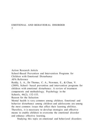 EMOTIONAL AND BEHAVIORAL DISORDER
3
Action Research Article
School-Based Prevention and Intervention Programs for
Children with Emotional Disturbance
APA Reference
Reddy, L. A., De Thomas, C. A., Newman, E., & Chun, V.
(2009). School‐ based prevention and intervention programs for
children with emotional disturbance: A review of treatment
components and methodology. Psychology in the
Schools, 46(2), 132-153.
Reason for the Selection
Mental health is very common among children. Emotional and
behavior disturbance among children and adolescents are among
the most common issues that affect their learning abilities.
Therefore, it is necessary to develop strategies and effective
means to enable children to overcome the emotional disorder
and enhance effective learning.
Studying this topic on emotional and behavioral disorders
 