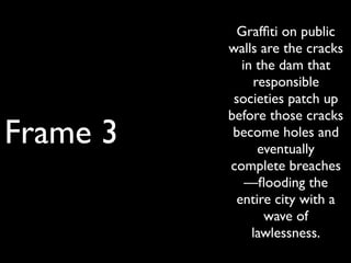 Frame 3
Grafﬁti on public
walls are the cracks
in the dam that
responsible
societies patch up
before those cracks
become holes and
eventually
complete breaches
—ﬂooding the
entire city with a
wave of
lawlessness.
 