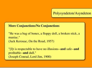 Polysyndeton/Asyndeton
More Conjunctions/No Conjunctions
"He was a bag of bones, a ﬂoppy doll, a broken stick, a
maniac."
(Jack Kerouac, On the Road, 1957)
"[I]t is respectable to have no illusions--and safe--and
proﬁtable--and dull."
(Joseph Conrad, Lord Jim, 1900)
 