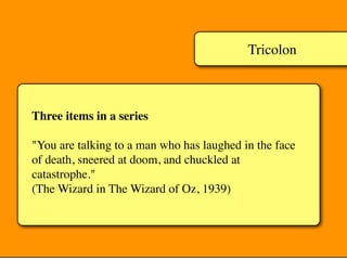 Tricolon
Three items in a series
"You are talking to a man who has laughed in the face
of death, sneered at doom, and chuckled at
catastrophe."
(The Wizard in The Wizard of Oz, 1939)
 