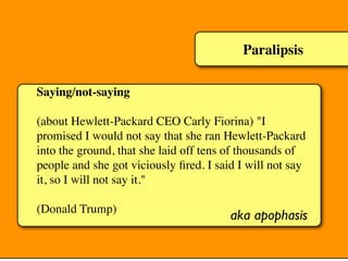 Paralipsis
Saying/not-saying
(about Hewlett-Packard CEO Carly Fiorina) "I
promised I would not say that she ran Hewlett-Packard
into the ground, that she laid off tens of thousands of
people and she got viciously ﬁred. I said I will not say
it, so I will not say it."
(Donald Trump)
aka apophasis
 